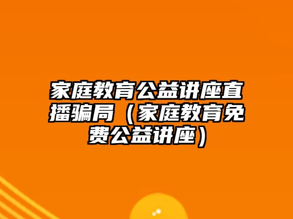 家庭教育公益講座直播騙局（家庭教育免費(fèi)公益講座）