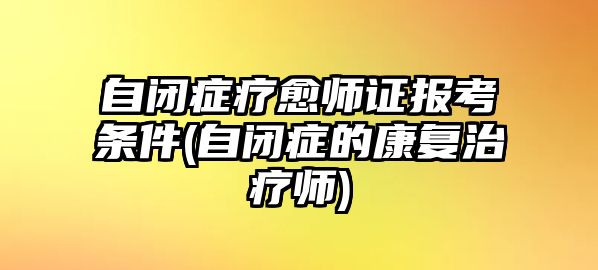 自閉癥療愈師證報(bào)考條件(自閉癥的康復(fù)治療師)