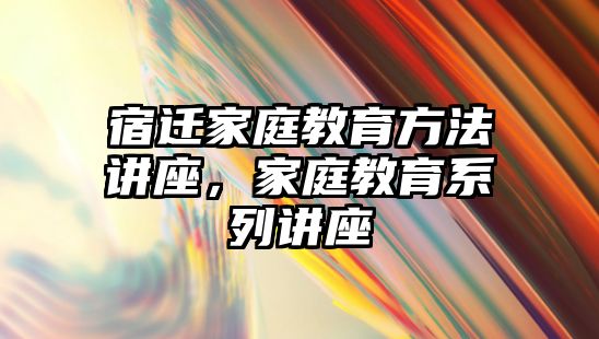 宿遷家庭教育方法講座，家庭教育系列講座