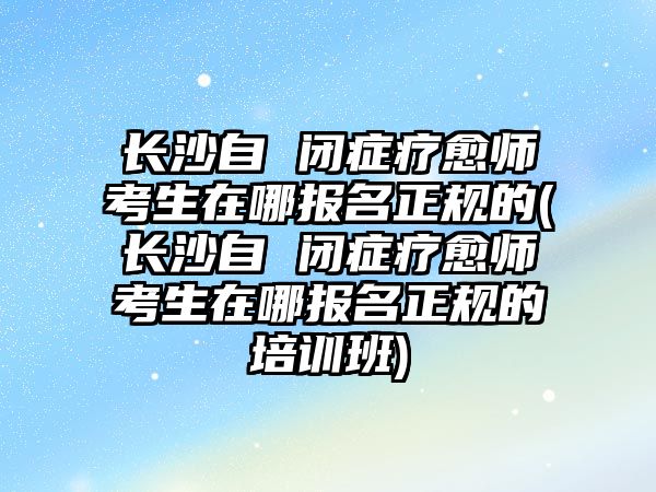 長沙自 閉癥療愈師考生在哪報名正規(guī)的(長沙自 閉癥療愈師考生在哪報名正規(guī)的培訓班)