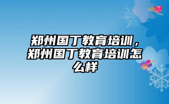 鄭州國(guó)丁教育培訓(xùn)，鄭州國(guó)丁教育培訓(xùn)怎么樣