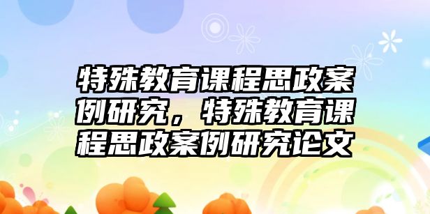 特殊教育課程思政案例研究，特殊教育課程思政案例研究論文