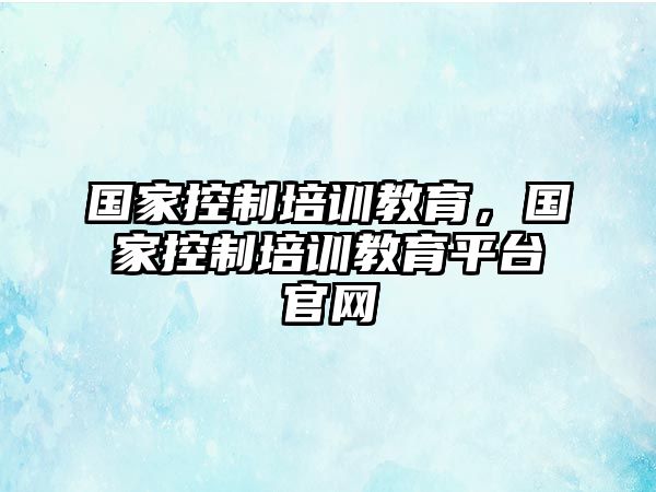 國(guó)家控制培訓(xùn)教育，國(guó)家控制培訓(xùn)教育平臺(tái)官網(wǎng)