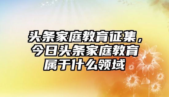 頭條家庭教育征集，今日頭條家庭教育屬于什么領(lǐng)域