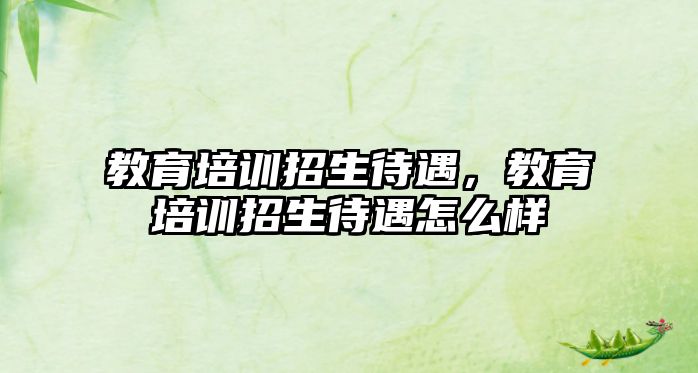 教育培訓招生待遇，教育培訓招生待遇怎么樣