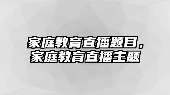 家庭教育直播題目，家庭教育直播主題