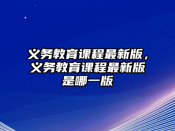 義務(wù)教育課程最新版，義務(wù)教育課程最新版是哪一版