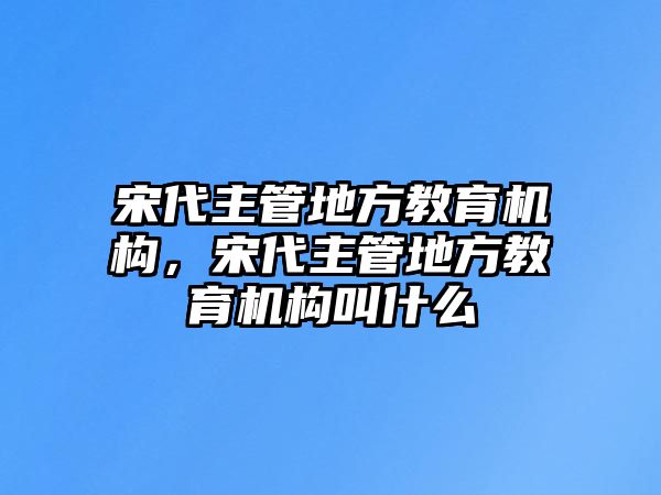 宋代主管地方教育機構(gòu)，宋代主管地方教育機構(gòu)叫什么