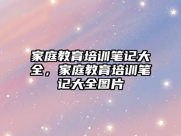 家庭教育培訓筆記大全，家庭教育培訓筆記大全圖片