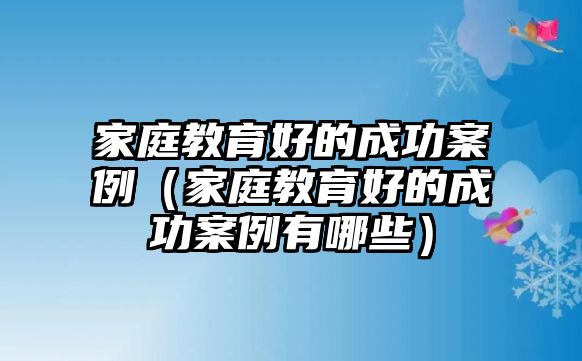 家庭教育好的成功案例（家庭教育好的成功案例有哪些）