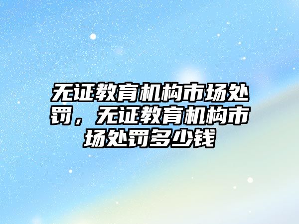 無證教育機構市場處罰，無證教育機構市場處罰多少錢