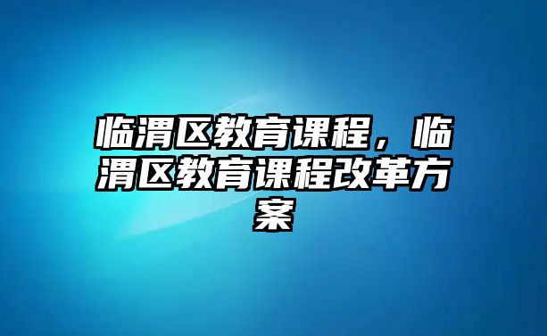 臨渭區(qū)教育課程，臨渭區(qū)教育課程改革方案