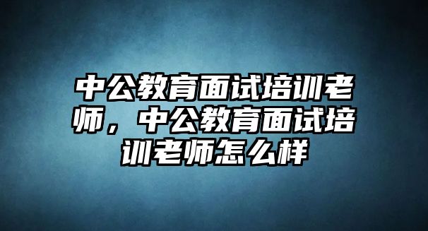 中公教育面試培訓(xùn)老師，中公教育面試培訓(xùn)老師怎么樣