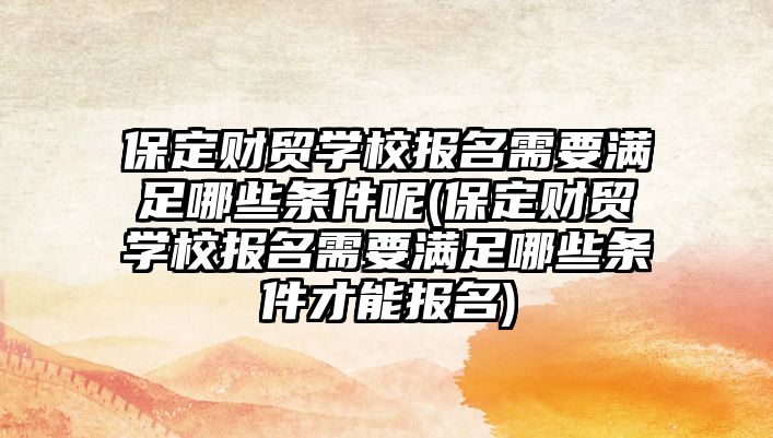 保定財貿(mào)學校報名需要滿足哪些條件呢(保定財貿(mào)學校報名需要滿足哪些條件才能報名)