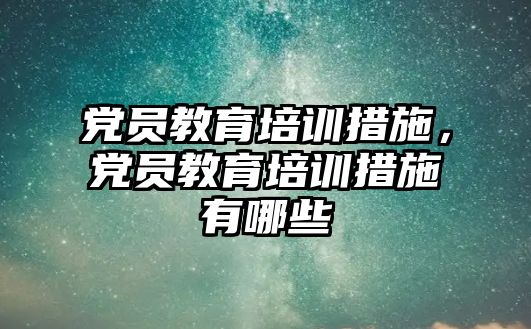 黨員教育培訓措施，黨員教育培訓措施有哪些