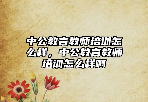 中公教育教師培訓怎么樣，中公教育教師培訓怎么樣啊