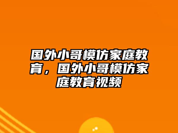 國外小哥模仿家庭教育，國外小哥模仿家庭教育視頻