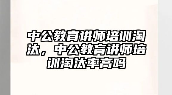 中公教育講師培訓(xùn)淘汰，中公教育講師培訓(xùn)淘汰率高嗎