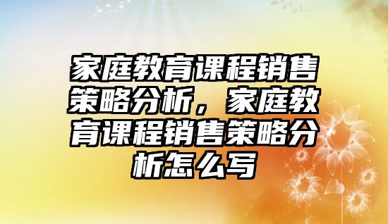 家庭教育課程銷(xiāo)售策略分析，家庭教育課程銷(xiāo)售策略分析怎么寫(xiě)