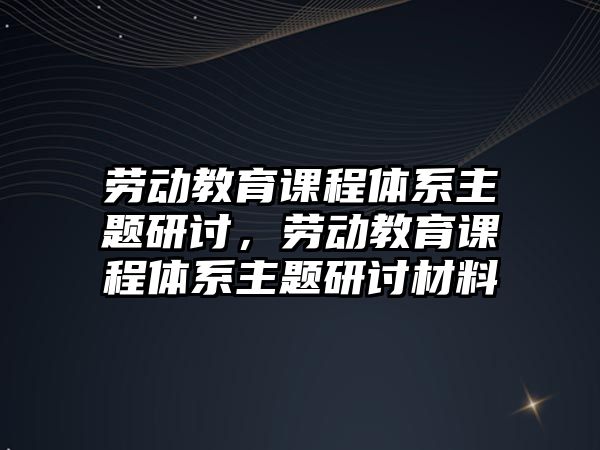 勞動教育課程體系主題研討，勞動教育課程體系主題研討材料