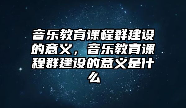 音樂教育課程群建設(shè)的意義，音樂教育課程群建設(shè)的意義是什么