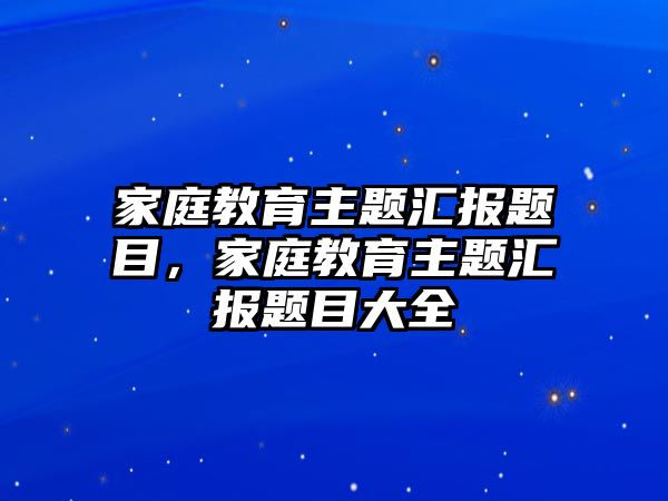 家庭教育主題匯報(bào)題目，家庭教育主題匯報(bào)題目大全