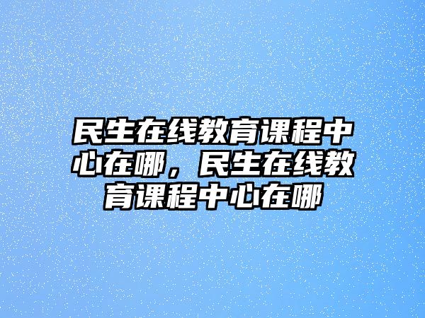 民生在線教育課程中心在哪，民生在線教育課程中心在哪