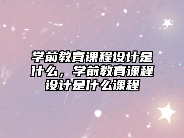 學(xué)前教育課程設(shè)計(jì)是什么，學(xué)前教育課程設(shè)計(jì)是什么課程