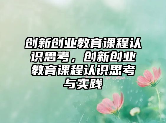 創(chuàng)新創(chuàng)業(yè)教育課程認(rèn)識思考，創(chuàng)新創(chuàng)業(yè)教育課程認(rèn)識思考與實(shí)踐