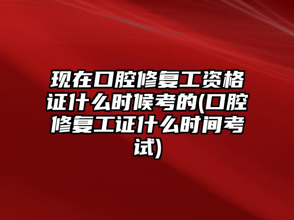 現(xiàn)在口腔修復工資格證什么時候考的(口腔修復工證什么時間考試)