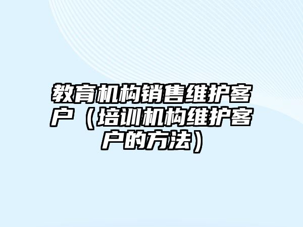 教育機構(gòu)銷售維護客戶（培訓(xùn)機構(gòu)維護客戶的方法）