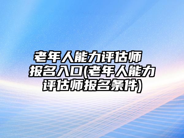 老年人能力評(píng)估師 報(bào)名入口(老年人能力評(píng)估師報(bào)名條件)