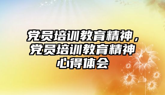 黨員培訓教育精神，黨員培訓教育精神心得體會