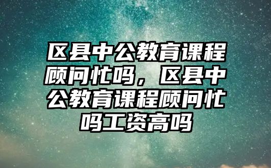 區(qū)縣中公教育課程顧問忙嗎，區(qū)縣中公教育課程顧問忙嗎工資高嗎