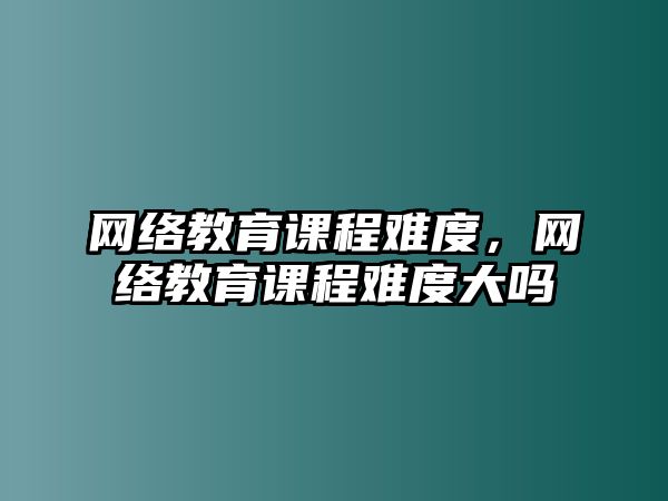 網(wǎng)絡(luò)教育課程難度，網(wǎng)絡(luò)教育課程難度大嗎