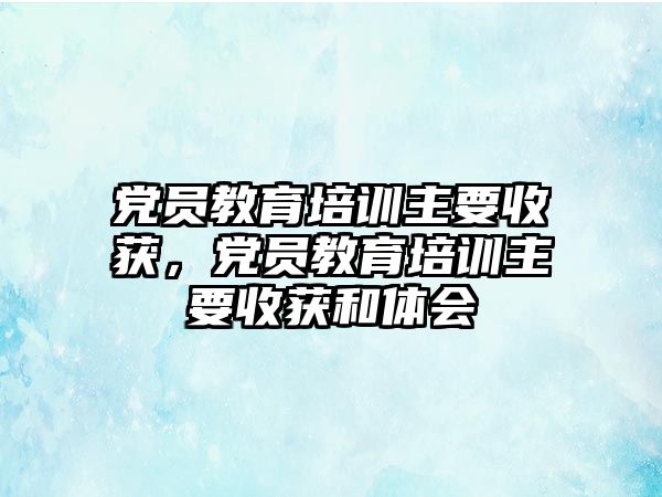 黨員教育培訓主要收獲，黨員教育培訓主要收獲和體會