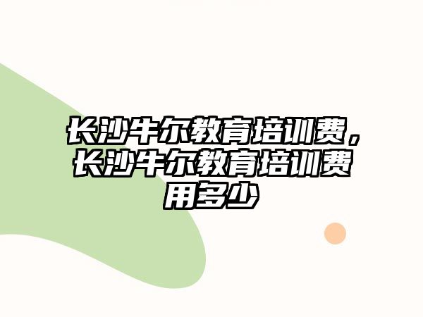 長沙牛爾教育培訓費，長沙牛爾教育培訓費用多少