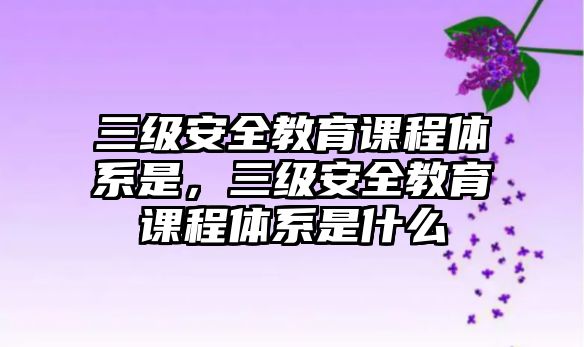 三級(jí)安全教育課程體系是，三級(jí)安全教育課程體系是什么