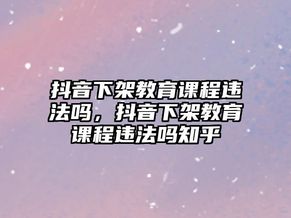 抖音下架教育課程違法嗎，抖音下架教育課程違法嗎知乎