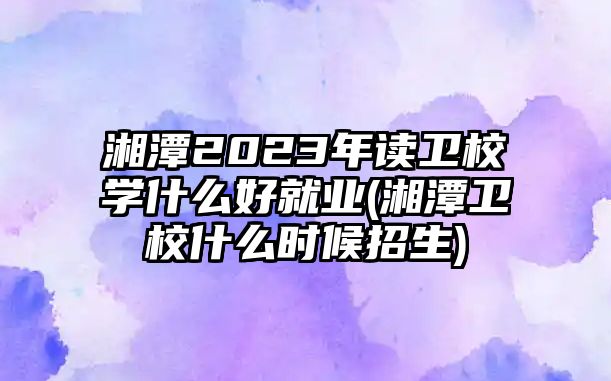 湘潭2023年讀衛(wèi)校學(xué)什么好就業(yè)(湘潭衛(wèi)校什么時候招生)