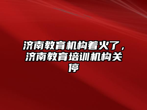 濟南教育機構(gòu)著火了，濟南教育培訓(xùn)機構(gòu)關(guān)停