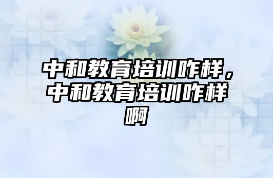 中和教育培訓咋樣，中和教育培訓咋樣啊