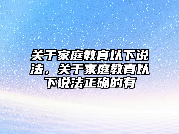 關(guān)于家庭教育以下說(shuō)法，關(guān)于家庭教育以下說(shuō)法正確的有