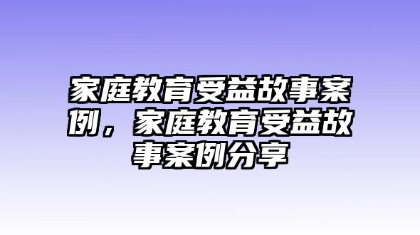 家庭教育受益故事案例，家庭教育受益故事案例分享