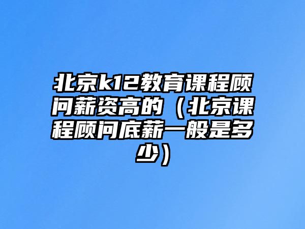 北京k12教育課程顧問(wèn)薪資高的（北京課程顧問(wèn)底薪一般是多少）