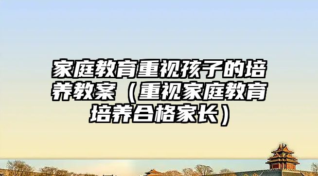 家庭教育重視孩子的培養(yǎng)教案（重視家庭教育培養(yǎng)合格家長）