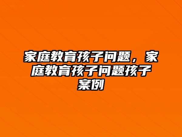 家庭教育孩子問(wèn)題，家庭教育孩子問(wèn)題孩子案例