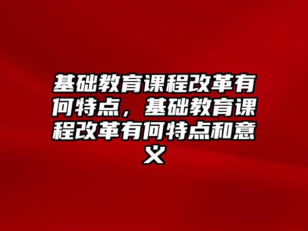 基礎(chǔ)教育課程改革有何特點，基礎(chǔ)教育課程改革有何特點和意義