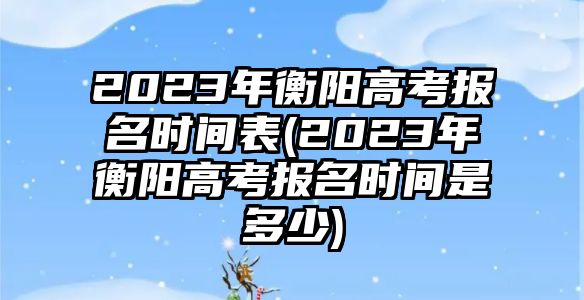 2023年衡陽高考報名時間表(2023年衡陽高考報名時間是多少)