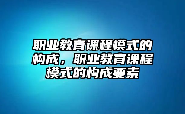 職業(yè)教育課程模式的構(gòu)成，職業(yè)教育課程模式的構(gòu)成要素